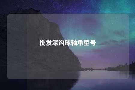 批发深沟球轴承型号 